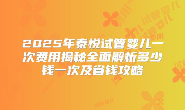 2025年泰悦试管婴儿一次费用揭秘全面解析多少钱一次及省钱攻略