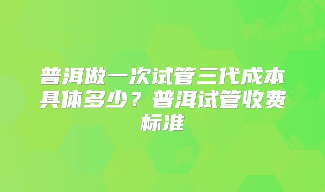 普洱做一次试管三代成本具体多少？普洱试管收费标准