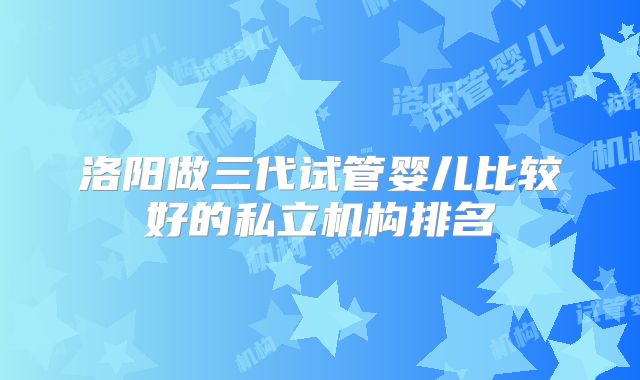 洛阳做三代试管婴儿比较好的私立机构排名
