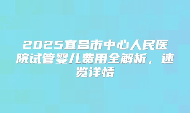 2025宜昌市中心人民医院试管婴儿费用全解析，速览详情