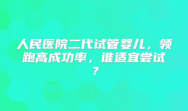 人民医院二代试管婴儿，领跑高成功率，谁适宜尝试？