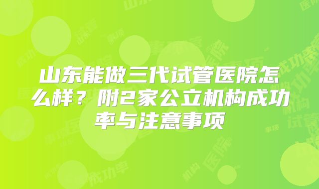 山东能做三代试管医院怎么样？附2家公立机构成功率与注意事项