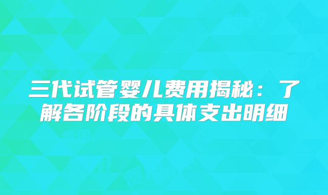 三代试管婴儿费用揭秘:了解各阶段的具体支出明细