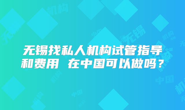 无锡找私人机构试管指导和费用 在中国可以做吗？