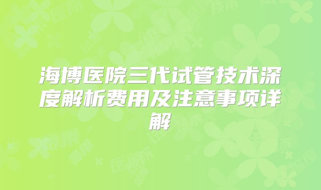 海博医院三代试管技术深度解析费用及注意事项详解
