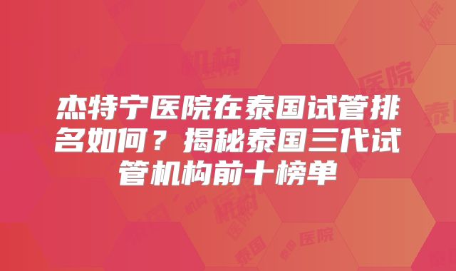 杰特宁医院在泰国试管排名如何？揭秘泰国三代试管机构前十榜单