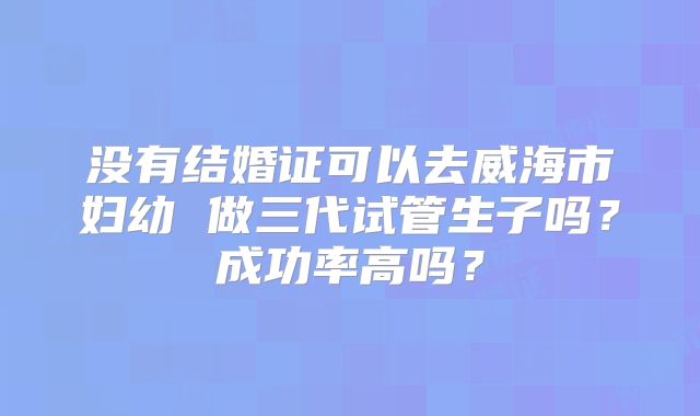 没有结婚证可以去威海市妇幼 做三代试管生子吗?成功率高吗?