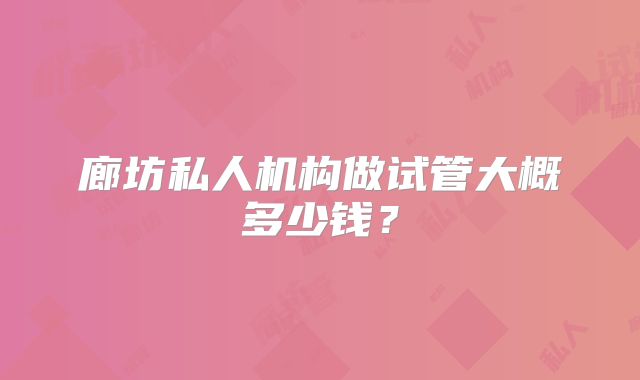 廊坊私人机构做试管大概多少钱?