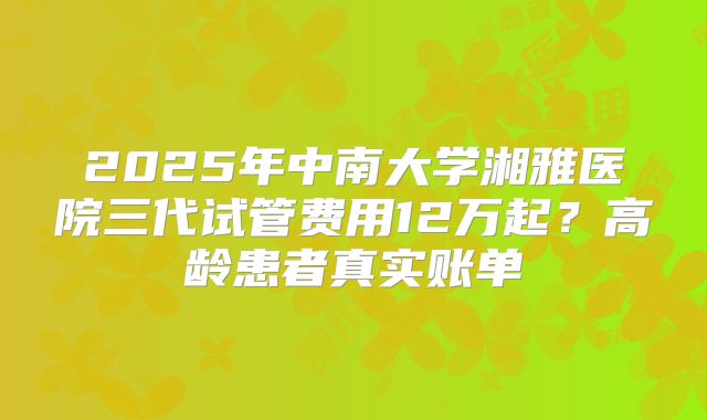 2025年中南大学湘雅医院三代试管费用12万起?高龄患者真实账单