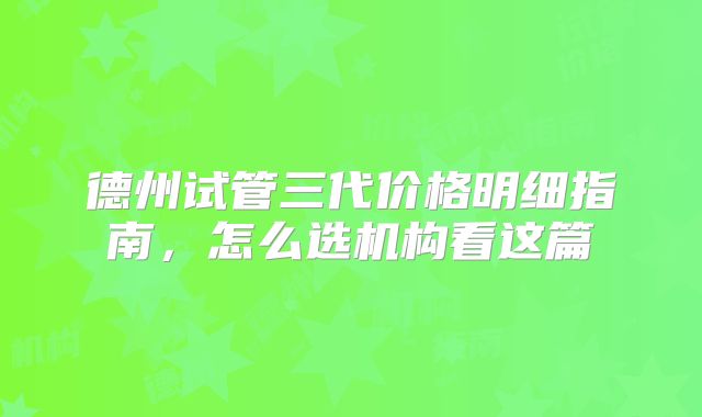德州试管三代价格明细指南,怎么选机构看这篇