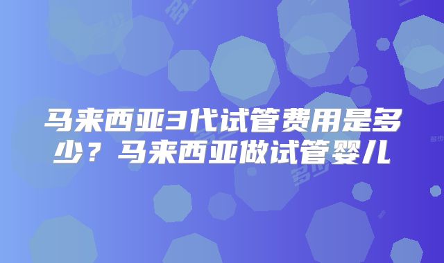 马来西亚3代试管费用是多少?马来西亚做试管婴儿