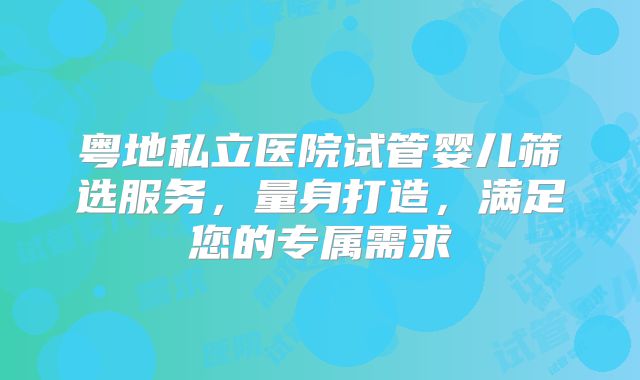 粤地私立医院试管婴儿筛选服务，量身打造，满足您的专属需求