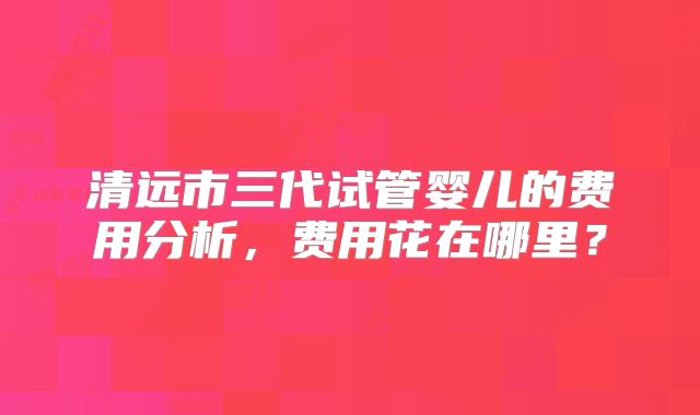清远市三代试管婴儿的费用分析,费用花在哪里?