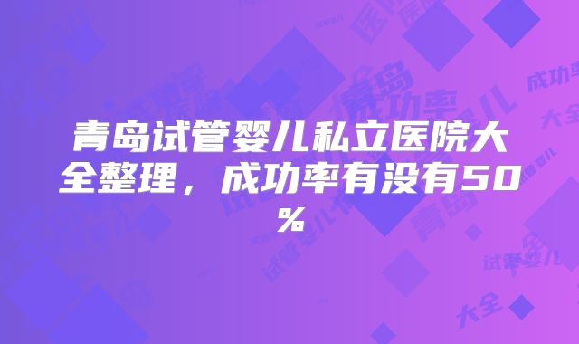 青岛试管婴儿私立医院大全整理,成功率有没有50%