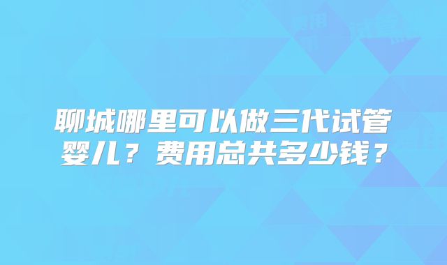 聊城哪里可以做三代试管婴儿?费用总共多少钱?
