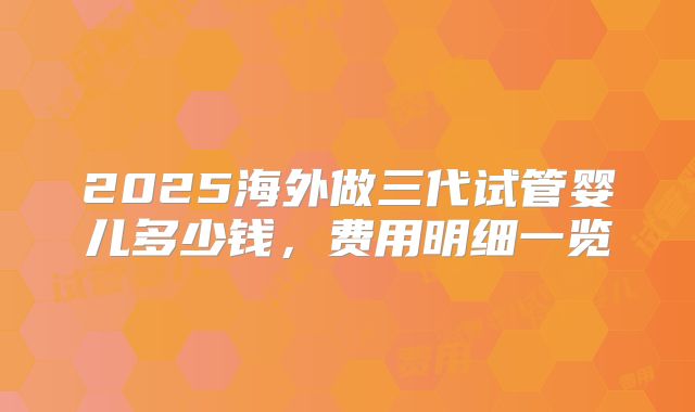 2025海外做三代试管婴儿多少钱，费用明细一览