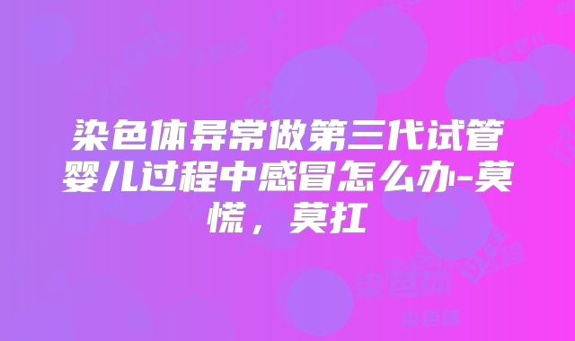 染色体异常做第三代试管婴儿过程中感冒怎么办-莫慌,莫扛