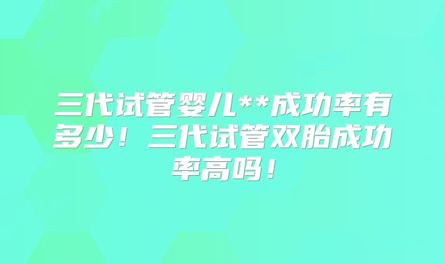 三代试管婴儿**成功率有多少！三代试管双胎成功率高吗！