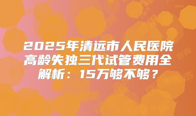 2025年清远市人民医院高龄失独三代试管费用全解析:15万够不够?
