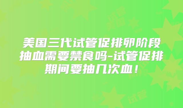 美国三代试管促排卵阶段抽血需要禁食吗-试管促排期间要抽几次血!