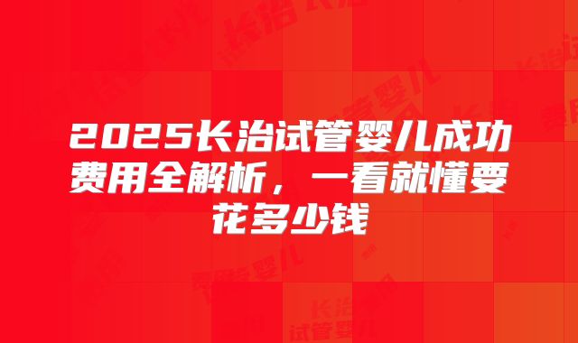 2025长治试管婴儿成功费用全解析，一看就懂要花多少钱