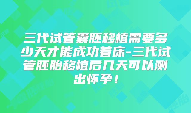 三代试管囊胚移植需要多少天才能成功着床-三代试管胚胎移植后几天可以测出怀孕!