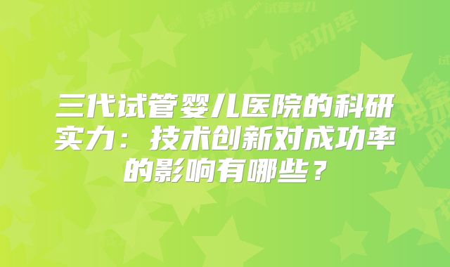 三代试管婴儿医院的科研实力:技术创新对成功率的影响有哪些?
