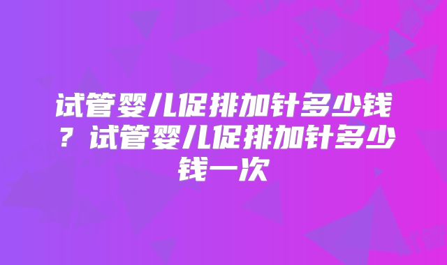试管婴儿促排加针多少钱?试管婴儿促排加针多少钱一次