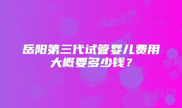 岳阳第三代试管婴儿费用大概要多少钱?