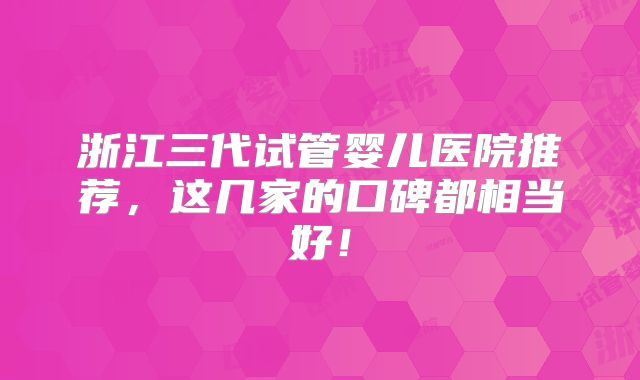 浙江三代试管婴儿医院推荐，这几家的口碑都相当好！