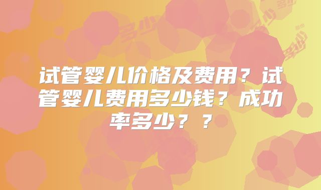试管婴儿价格及费用?试管婴儿费用多少钱?成功率多少??