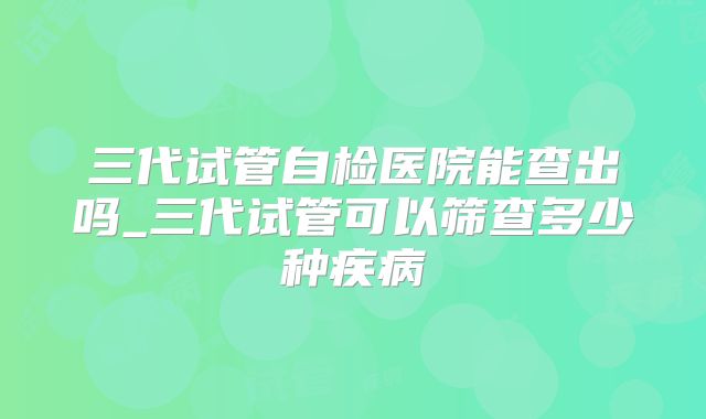 三代试管自检医院能查出吗_三代试管可以筛查多少种疾病