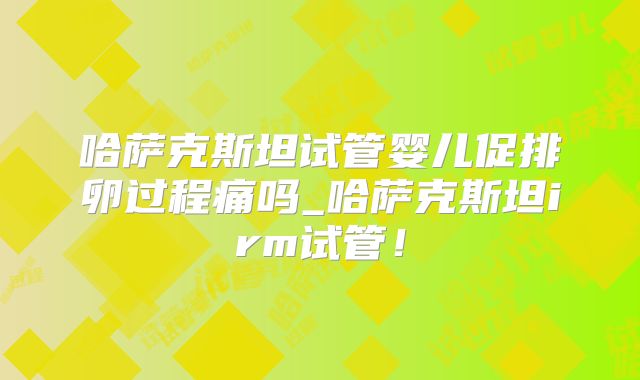 哈萨克斯坦试管婴儿促排卵过程痛吗_哈萨克斯坦irm试管!