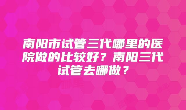 南阳市试管三代哪里的医院做的比较好?南阳三代试管去哪做?