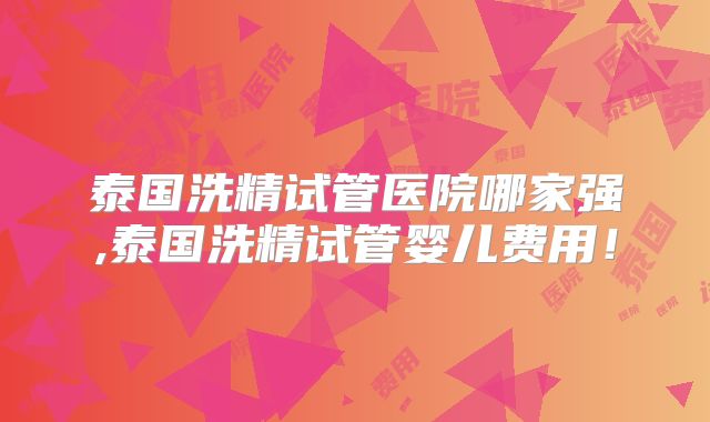 泰国洗精试管医院哪家强,泰国洗精试管婴儿费用!