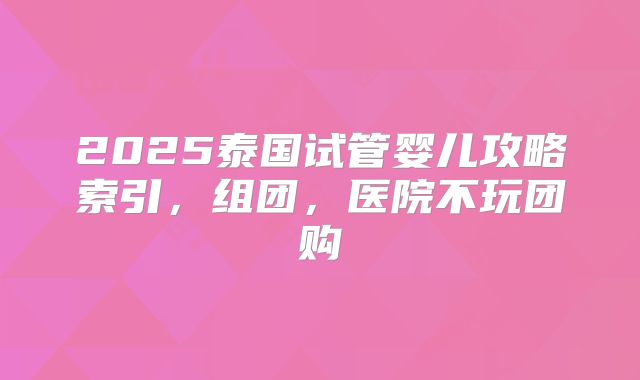 2025泰国试管婴儿攻略索引,组团,医院不玩团购