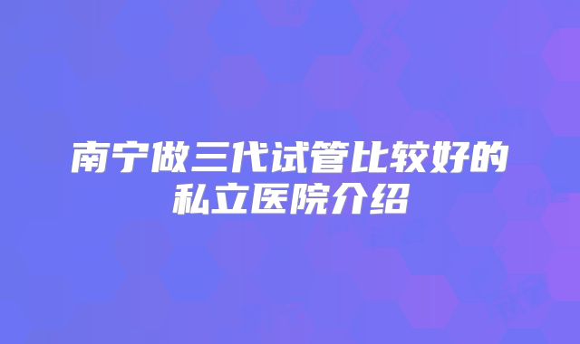 南宁做三代试管比较好的私立医院介绍