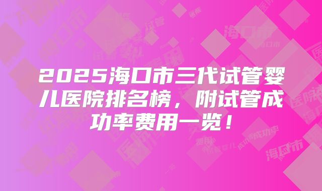 2025海口市三代试管婴儿医院排名榜,附试管成功率费用一览!