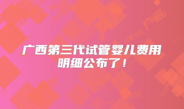 广西第三代试管婴儿费用明细公布了!
