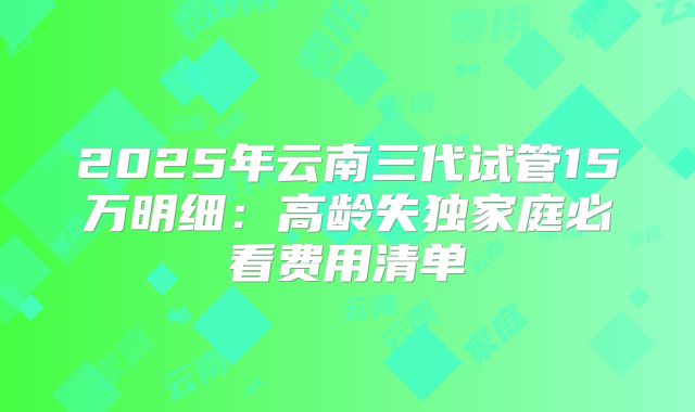 2025年云南三代试管15万明细：高龄失独家庭必看费用清单