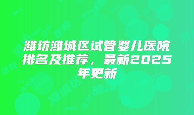 潍坊潍城区试管婴儿医院排名及推荐,最新2025年更新