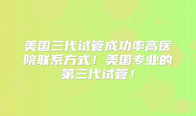 美国三代试管成功率高医院联系方式！美国专业的第三代试管！