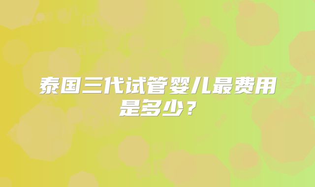 泰国三代试管婴儿最费用是多少?
