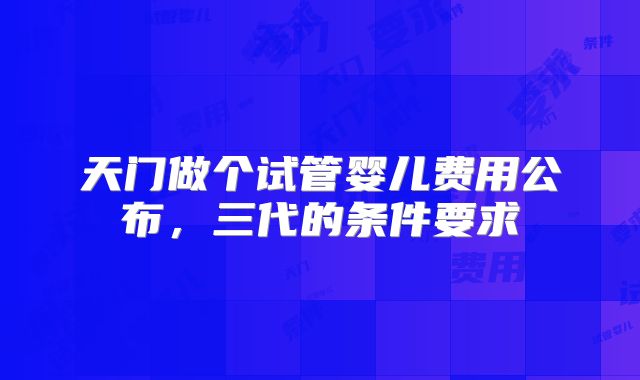 天门做个试管婴儿费用公布，三代的条件要求