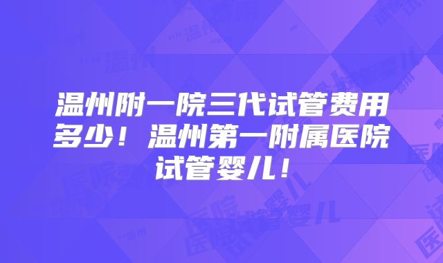 温州附一院三代试管费用多少!温州第一附属医院试管婴儿!