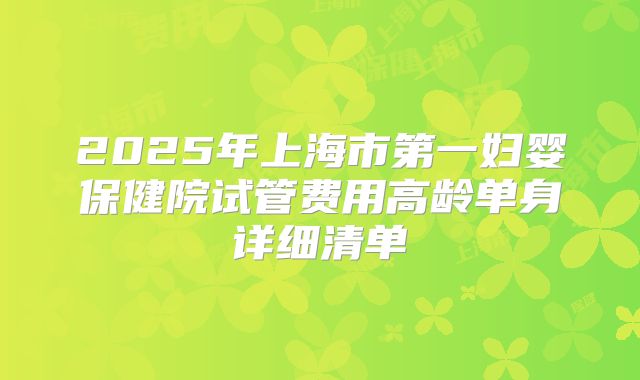 2025年上海市第一妇婴保健院试管费用高龄单身详细清单