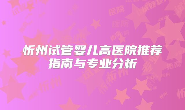 忻州试管婴儿高医院推荐指南与专业分析