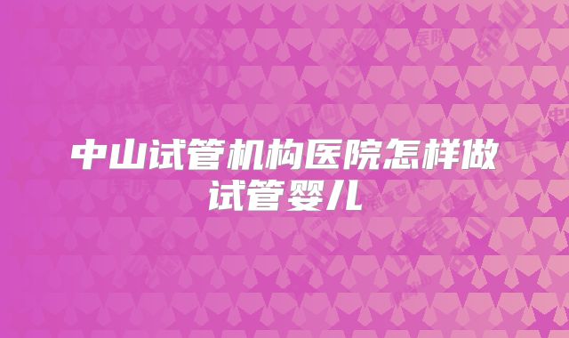 中山试管机构医院怎样做试管婴儿