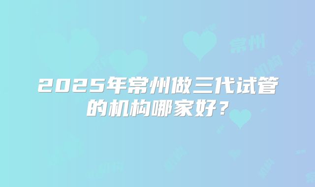 2025年常州做三代试管的机构哪家好?