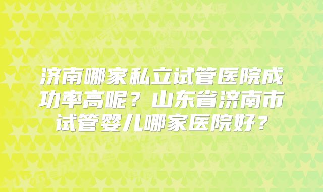济南哪家私立试管医院成功率高呢?山东省济南市试管婴儿哪家医院好?